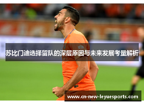 苏比门迪选择留队的深层原因与未来发展考量解析 苏比门迪选择留队的深层原因与未来发展考量解析