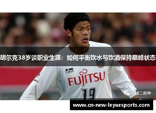 胡尔克38岁谈职业生涯:如何平衡饮水与饮酒保持巅峰状态