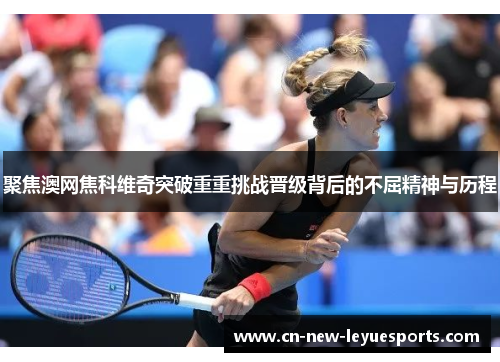 聚焦澳网焦科维奇突破重重挑战晋级背后的不屈精神与历程