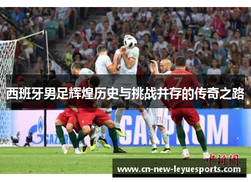 西班牙男足辉煌历史与挑战并存的传奇之路 西班牙男足辉煌历史与挑战并存的传奇之路