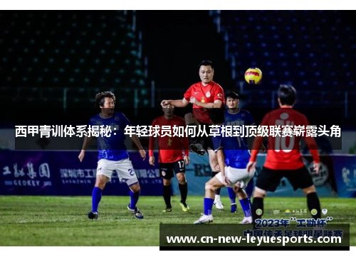 西甲青训体系揭秘:年轻球员如何从草根到顶级联赛崭露头角