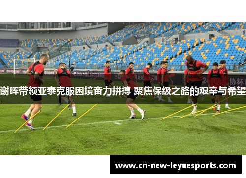 谢晖带领亚泰克服困境奋力拼搏 聚焦保级之路的艰辛与希望