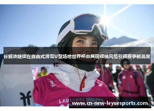 谷爱凌继续在自由式滑雪U型场地世界杯中展现领袖风范引领赛事新高度 谷爱凌继续在自由式滑雪U型场地世界杯中展现领袖风范引领赛事新高度