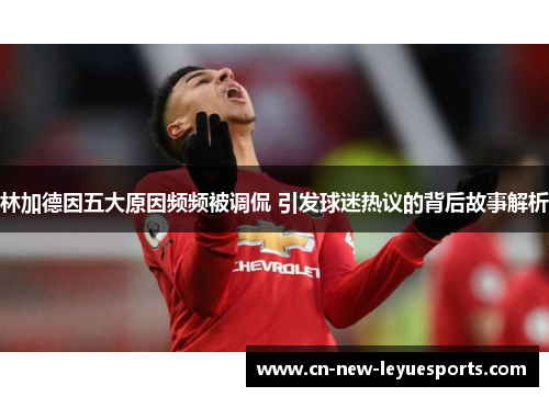 林加德因五大原因频频被调侃 引发球迷热议的背后故事解析 林加德因五大原因频频被调侃 引发球迷热议的背后故事解析