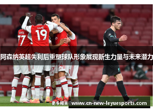 阿森纳英超失利后重塑球队形象展现新生力量与未来潜力 阿森纳英超失利后重塑球队形象展现新生力量与未来潜力