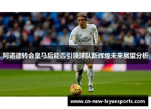 阿诺德转会皇马后能否引领球队新辉煌未来展望分析 阿诺德转会皇马后能否引领球队新辉煌未来展望分析