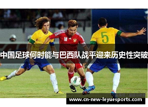 中国足球何时能与巴西队战平迎来历史性突破 中国足球何时能与巴西队战平迎来历史性突破