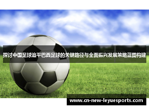 探讨中国足球追平巴西足球的关键路径与全面振兴发展策略蓝图构建 探讨中国足球追平巴西足球的关键路径与全面振兴发展策略蓝图构建