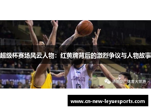 超级杯赛场风云人物：红黄牌背后的激烈争议与人物故事