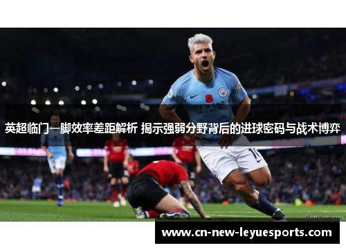 英超临门一脚效率差距解析 揭示强弱分野背后的进球密码与战术博弈 英超临门一脚效率差距解析 揭示强弱分野背后的进球密码与战术博弈