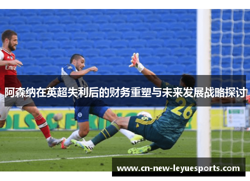 阿森纳在英超失利后的财务重塑与未来发展战略探讨 阿森纳在英超失利后的财务重塑与未来发展战略探讨