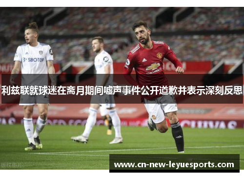 利兹联就球迷在斋月期间嘘声事件公开道歉并表示深刻反思 利兹联就球迷在斋月期间嘘声事件公开道歉并表示深刻反思