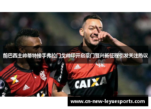 前巴西主帅蒂特接手弗拉门戈帅印开启豪门复兴新征程引发关注热议 前巴西主帅蒂特接手弗拉门戈帅印开启豪门复兴新征程引发关注热议