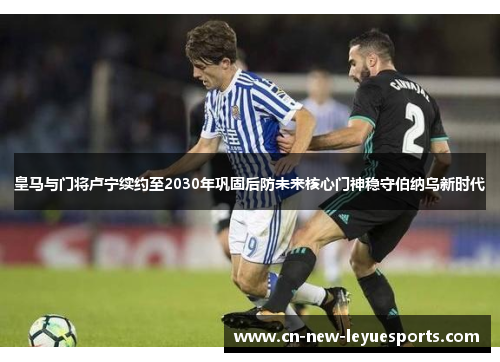 皇马与门将卢宁续约至2030年巩固后防未来核心门神稳守伯纳乌新时代 皇马与门将卢宁续约至2030年巩固后防未来核心门神稳守伯纳乌新时代
