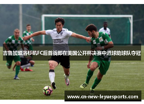 吉鲁加盟洛杉矶FC后首战即在美国公开杯决赛中进球助球队夺冠