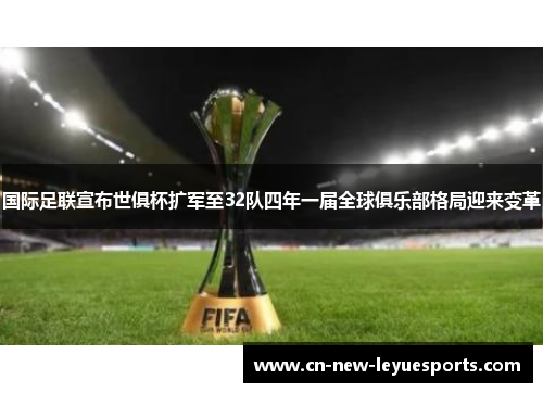 国际足联宣布世俱杯扩军至32队四年一届全球俱乐部格局迎来变革